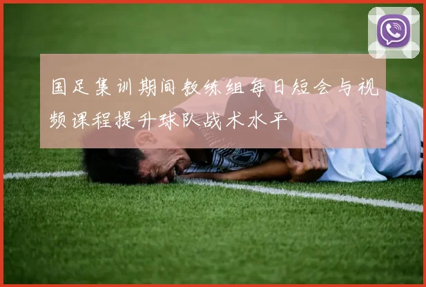 国足集训期间教练组每日短会与视频课程提升球队战术水平