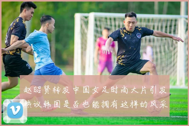 赵昭贤转发中国女足时尚大片引发热议韩国是否也能拥有这样的风采