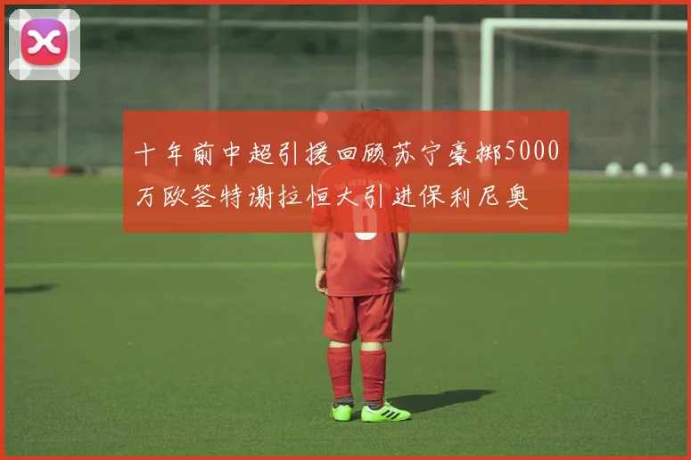 十年前中超引援回顾苏宁豪掷5000万欧签特谢拉恒大引进保利尼奥
