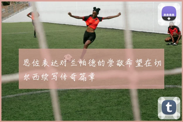 恩佐表达对兰帕德的崇敬希望在切尔西续写传奇篇章