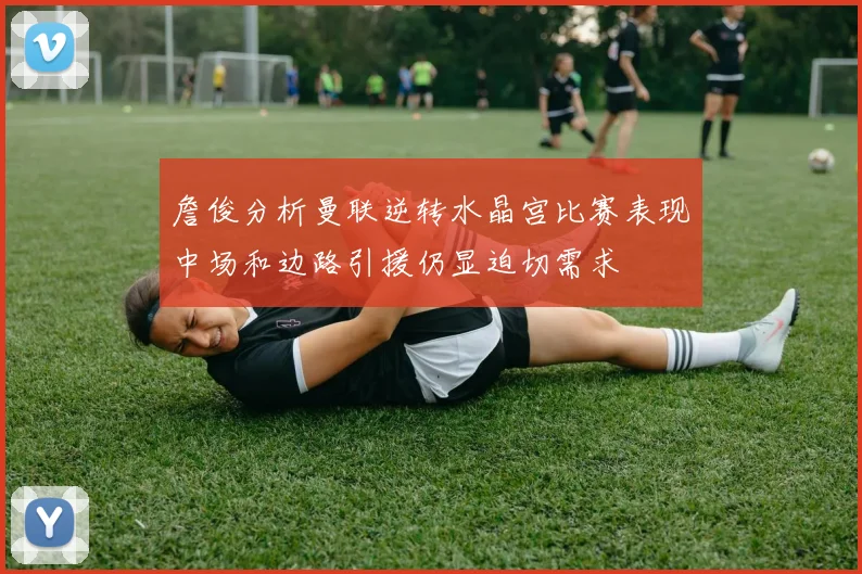 詹俊分析曼联逆转水晶宫比赛表现中场和边路引援仍显迫切需求