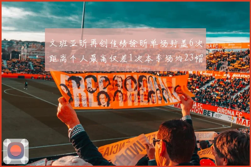 文班亚昕再创佳绩徐昕单场封盖6次距离个人最高仅差1次本季场均23帽领跑联盟