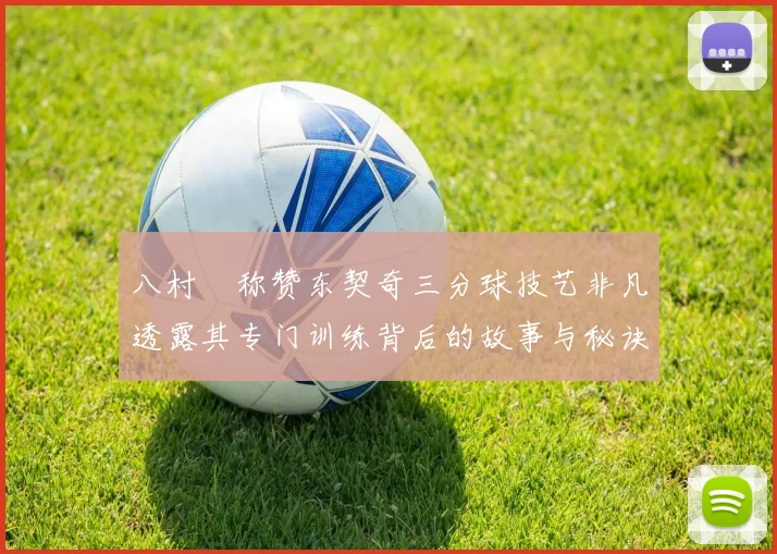 八村塁称赞东契奇三分球技艺非凡透露其专门训练背后的故事与秘诀
