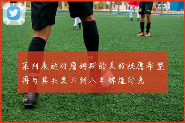 莱利表达对詹姆斯的美好祝愿希望再与其共度六到八年辉煌时光