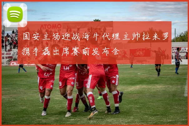 国安主场迎战海牛代理主帅拉米罗携李磊出席赛前发布会