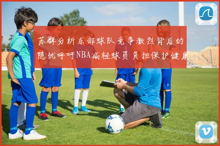 苏群分析东部球队竞争激烈背后的隐忧呼吁NBA减轻球员负担保护健康