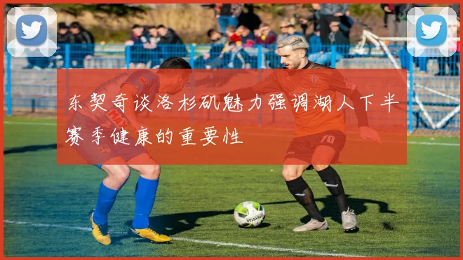 东契奇谈洛杉矶魅力强调湖人下半赛季健康的重要性