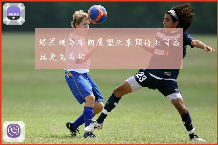 塔图姆与布朗展望未来期待共同成就更高目标