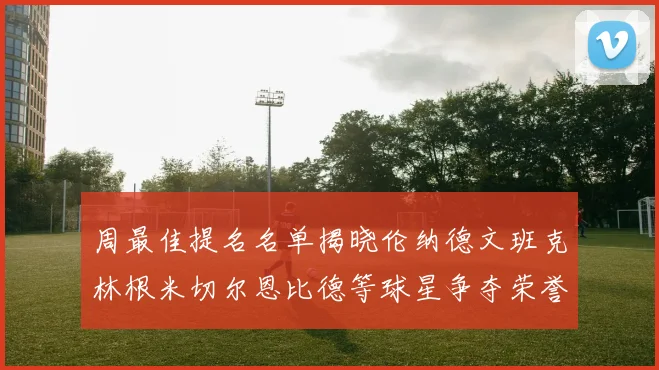 周最佳提名名单揭晓伦纳德文班克林根米切尔恩比德等球星争夺荣誉