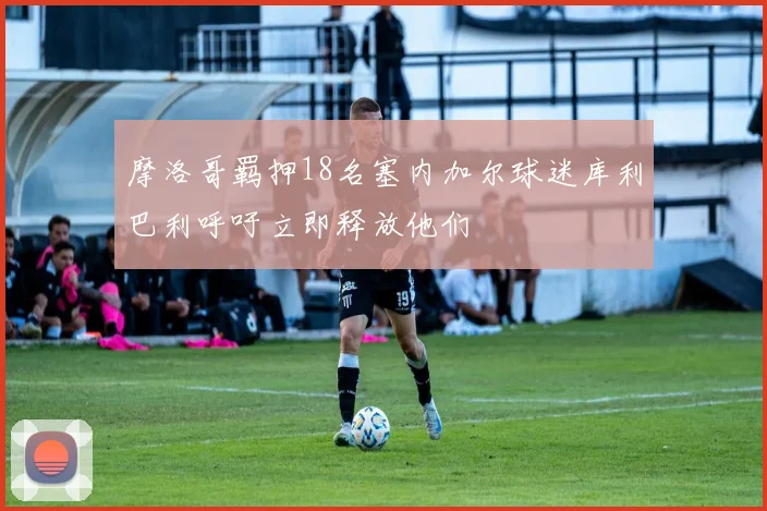 摩洛哥羁押18名塞内加尔球迷库利巴利呼吁立即释放他们