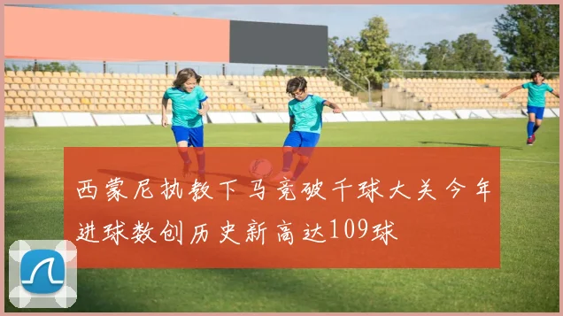 西蒙尼执教下马竞破千球大关今年进球数创历史新高达109球