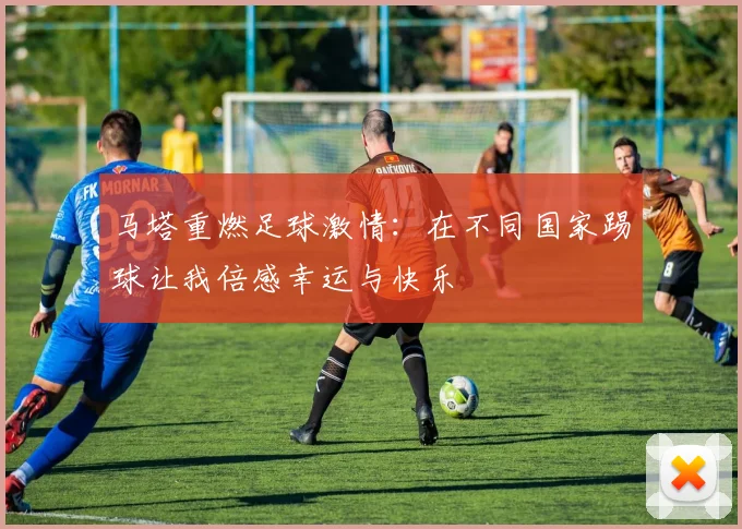 马塔重燃足球激情：在不同国家踢球让我倍感幸运与快乐